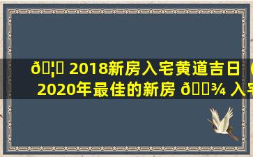 🦅 2018新房入宅黄道吉日（2020年最佳的新房 🌾 入宅吉日一览表）